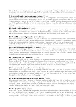 Cloud Platform, covering topics such as logging, versioning, traffic splitting, and custom domains. We'l
configuring and managing the sample CheevedIT! application together for this Java demonstration!
9. Demo: Configuration and Management (Python) (25 min)
This Nugget takes the time to understand the various GAE configuration and management options that
you need to be aware of when developing a project. We review the app.yaml configuration file and wha
required from it. Then we browse the developer's console and view the reporting and logging available
our GAE applications. Finally, we look at some advanced features in traffic splitting and domain name
hosting.
10. Modules and Optimization (14 min)
This Nugget will cover how to modularize and optimize an application in Google App Engine. We'll de
what modules are and what they are useful for, how to structure a Java and Python application to take
advantage of modules, and how to optimize performance and scalability at the module level.
11. Demo: Modules and Optimization (Java) (20 min)
This demonstration Nugget will show you how to structure and configure an application with multiple
modules in Java using Eclipse. We'll learn how create and work with a modularized application locally
deploy it to the Google Cloud Platform, and configure each module with its own performance and
scalability settings. We'll also cover how to configure and deploy a dispatch file for custom routing.
12. Demo: Modules and Optimization (Python) (18 min)
This demonstration Nugget will show you how to structure and configure an application with multiple
modules in Python. We'll create and work with a modularized application locally, deploy it to the Goog
Cloud Platform, and configure each module with their own performance and scalability settings. We'll
cover how to configure and deploy a dispatch file for custom routing.
13. Authentication and Authorization (23 min)
This Nugget takes the time to explain the basics of Authentication and Authorization in our Google Ap
Engine projects. We discuss the mechanism for using Google Accounts to authenticate users in our
application as well as authorizing their access to various components. We also take a deep dive into OA
2.0 to understand how our application can bring in third party data on the user's behalf.
14. Demo: Authentication and Authorization (Java) (25 min)
This demonstration Nugget will start by showing you how to utilize the Users API to configure security
authentication in your application using Google accounts. We'll also take an in-depth look at how confi
OAuth 2.0 credentials and code up the OAuth 2.0 flow to access userdata on their behalf through the
Google Calendar API. Buckle up, this Nugget goes to 11!
15. Demo: Authentication and Authorization (Python) (26 min)
This demonstration Nugget will start by showing you how to utilize the Users API to configure security
authentication in your application using Google Accounts. We'll also take an in-depth look at how to
configure OAuth 2.0 credentials and code up the OAuth 2.0 flow to access userdata on their behalf
through the Google Calendar API. Buckle up, this Nugget goes to 11!
16. Datastore Introduction (14 min)
This Nugget takes a few moments to introduce the concepts and terminology associatedwith the Datast
We cover the features of the Datastore's entity storage model and how it differs from a traditional RDB
system. We also fire up the Cloud Console and do some basic entity creation and querying as well as
looking at a few code samples for the client frameworks. The material in this Nugget is critical to gettin
 