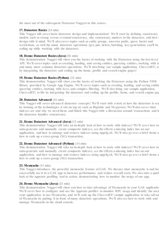 the most out of the subsequent Datastore Nuggets in this course.
17. Datastore Basics (24 min)
This Nugget will cover basic datastore design and implementation! We'll start by defining consistency
models such as strong versus eventual consistency, why consistency matters in the datastore, and how t
design with it mind. We'll also cover topics such as entity groups, ancestor paths, query basics and
restrictions, as well the many datastore operations (get, put, delete, batching, key generation) you'll be
coding up while working with the datastore.
18. Demo: Datastore Basics (Java) (36 min)
This demonstration Nugget will show you the basics of working with the Datastore using the low-level J
API. We'll cover topics such as creating, loading, and saving entities, querying entities, working with k
and many more common datastore operations. We'll also bring our sample application, CheevedIT!, to
by integrating the datastore and coding up the home, profile and search engine pages!
19. Demo: Datastore Basics (Python) (32 min)
This demonstration Nugget will show you the basics of working the Datastore using the Python NDB
library provided by Google App Engine. We'll cover topics such as creating, loading, and saving entitie
querying entities, working with keys, and complex filtering. We'll also bring our sample application,
CheevedIT!, to life by integrating the datastore and coding up the profile, home, and search engine pag
20. Datastore Advanced (16 min)
This Nugget will cover advanced datastore concepts! We'll start with a look at how the datastore is sca
by looking at the technologies it sits on top of, such as Bigtable and Megastore. We'll also cover what
indexes are and why we need them, and finish this Nugget with a discussion around transactions and ho
the datastore handles concurrency.
21. Demo: Datastore Advanced (Java) (13 min)
This demonstration Nugget will take an in-depth look at how to work with indexes! We'll cover how to
auto-generate and manually create composite indexes, see the effects a missing index has on our
application, and how to manage and remove indexes using appcfg.sh. We'll also go over a brief demo on
how to code up a cross-group (XG) transaction.
22. Demo: Datastore Advanced (Python) (14 min)
This demonstration Nugget will take an in-depth look at how to work with indexes! We'll cover how to
auto-generate and manually create composite indexes, see the effects a missing index has on our
application, and how to manage and remove indexes using appcfg.sh. We'll also go over a brief demo o
how to code up a cross-group (XG) transaction.
23. Memcache (11 min)
This Nugget introduces the powerful memcache feature of GAE. We discuss what memcache is and how
successfully use it in a GAE app to increase performance and reduce overall costs. We also take a quick
look at the appstats profiling tool in action, demonstrating how to monitor the usage of our app.
24. Demo: Memcache (Java) (21 min)
This demonstration Nugget will show you how to take advantage of Memcache in your GAE application
We'll cover how to configure and use the Appstats profiler to monitor RPC usage and identify the area
your application to use Memcache, and we'll code up the CheevedIT! sample application to take advant
of Memcache by putting it in front of many datastore operations. We'll also see how to work with and
manage Memcache in the cloud console.
 