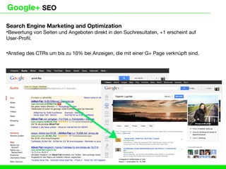 Google+ SEO

Search Engine Marketing and Optimization
•Bewertung von Seiten und Angeboten direkt in den Suchresultaten, +1 erscheint auf
User-Profil.

•Anstieg des CTRs um bis zu 10% bei Anzeigen, die mit einer G+ Page verknüpft sind.
 
