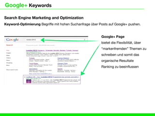 Google+ Keywords

Search Engine Marketing and Optimization
Keyword-Optimierung Begriffe mit hohen Suchanfrage über Posts auf Google+ pushen.


                                                         Google+ Page
                                                         bietet die Flexibilität, über
                                                         “markenfremden” Themen zu
                                                         schreiben und somit das
                                                         organische Resultate
                                                         Ranking zu beeinflussen
 