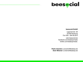beesocial GmbH
                   Lippmannstr. 59
                   22769 Hamburg
              Fon 040 - 284 09 28 0
                    web beesocial.de
        facebook.com/beebopmedia
          twitter.com/beebopmedia



Pedro Anacker p.anacker@beebop.de
 Sven Wiesner s.wiesner@beebop.de
 