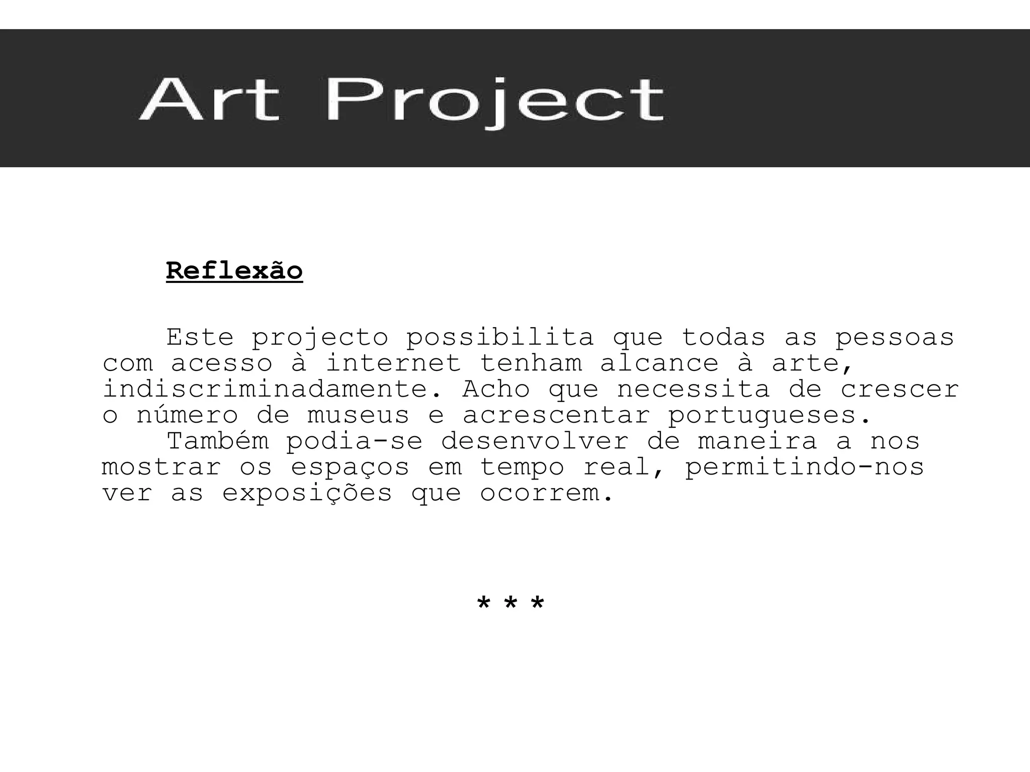 Reflexão Este projecto possibilita que todas as pessoas com acesso à internet tenham alcance à arte, indiscriminadamente. Acho que necessita de crescer o número de museus e acrescentar portugueses.  Também podia-se desenvolver de maneira a nos mostrar os espaços em tempo real, permitindo-nos ver as exposições que ocorrem. * * *  