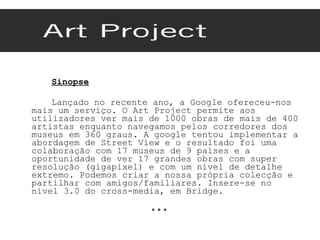 Sinopse Lançado no recente ano, a Google ofereceu-nos mais um serviço. O Art Project permite aos utilizadores ver mais de 1000 obras de mais de 400 artistas enquanto navegamos pelos corredores dos museus em 360 graus. A google tentou implementar a abordagem de Street View e o resultado foi uma colaboração com 17 museus de 9 países e a oportunidade de ver 17 grandes obras com super resolução (gigapixel) e com um nível de detalhe extremo. Podemos criar a nossa própria colecção e partilhar com amigos/familiares. Insere-se no nível 3.0 do cross-media, em Bridge. * * *  