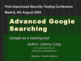 First Improvised Security Testing Conference
Madrid, 8th August 2003


   Advanced Google
   Sear ching
   Google as a hacking tool
              Author: Johnny Long
                   johnny@ihackstuff.com
                 http://johnny.ihackstuff.com

                 Speaker: Vicente Aceituno
 