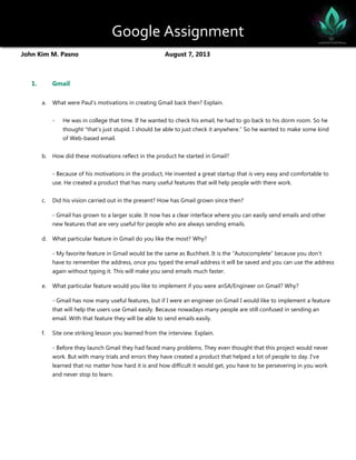 Google Assignment
John Kim M. Pasno August 7, 2013
1. Gmail
a. What were Paul’s motivations in creating Gmail back then? Explain.
- He was in college that time. If he wanted to check his email, he had to go back to his dorm room. So he
thought “that’s just stupid. I should be able to just check it anywhere.” So he wanted to make some kind
of Web-based email.
b. How did these motivations reflect in the product he started in Gmail?
- Because of his motivations in the product, He invented a great startup that is very easy and comfortable to
use. He created a product that has many useful features that will help people with there work.
c. Did his vision carried out in the present? How has Gmail grown since then?
- Gmail has grown to a larger scale. It now has a clear interface where you can easily send emails and other
new features that are very useful for people who are always sending emails.
d. What particular feature in Gmail do you like the most? Why?
- My favorite feature in Gmail would be the same as Buchheit. It is the “Autocomplete” because you don’t
have to remember the address, once you typed the email address it will be saved and you can use the address
again without typing it. This will make you send emails much faster.
e. What particular feature would you like to implement if you were anSA/Engineer on Gmail? Why?
- Gmail has now many useful features, but if I were an engineer on Gmail I would like to implement a feature
that will help the users use Gmail easily. Because nowadays many people are still confused in sending an
email. With that feature they will be able to send emails easily.
f. Site one striking lesson you learned from the interview. Explain.
- Before they launch Gmail they had faced many problems. They even thought that this project would never
work. But with many trials and errors they have created a product that helped a lot of people to day. I’ve
learned that no matter how hard it is and how difficult it would get, you have to be persevering in you work
and never stop to learn.
 