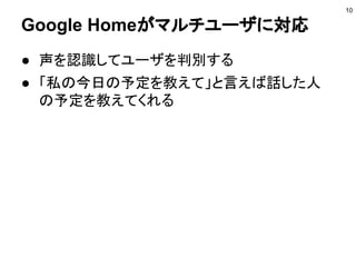 Google Homeがマルチユーザに対応
● 声を認識してユーザを判別する
● 「私の今日の予定を教えて」と言えば話した人
の予定を教えてくれる
10
 