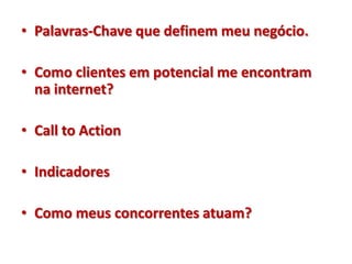 • Palavras-Chave que definem meu negócio.

• Como clientes em potencial me encontram
  na internet?

• Call to Action

• Indicadores

• Como meus concorrentes atuam?
 
