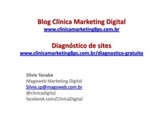 Blog Clínica Marketing Digital
          www.clinicamarketing8ps.com.br


              Diagnóstico de sites
www.clinicamarketing8ps.com.br/diagnostico-gratuito



  Silvio Tanabe
  Magoweb Marketing Digital
  Silvio.sp@magoweb.com.br
  @clinicadigital
  facebook.com/ClinicaDigital
 