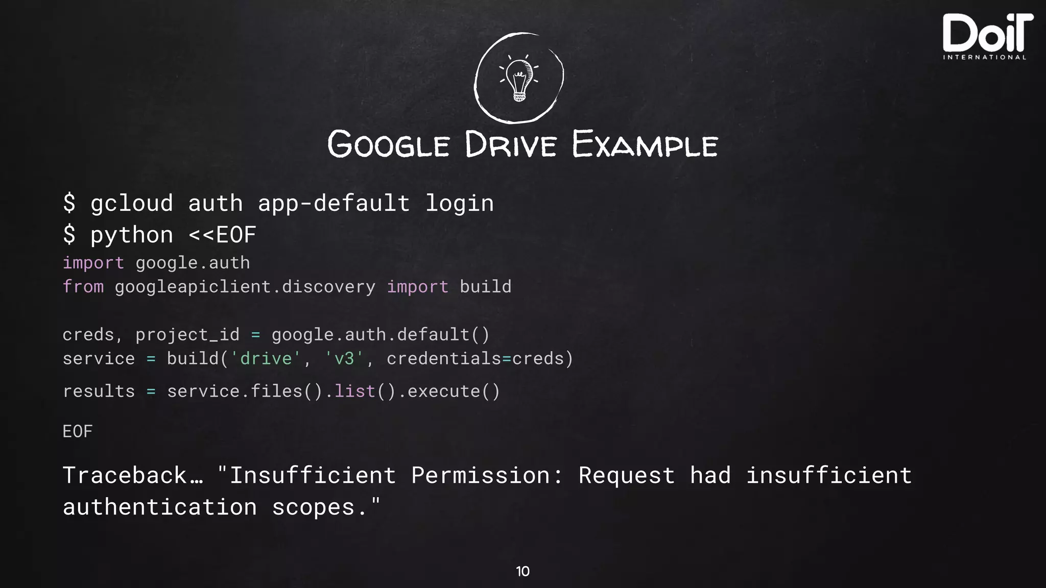Google Drive Example
$ gcloud auth app-default login
$ python <<EOF
import google.auth
from googleapiclient.discovery import build
creds, project_id = google.auth.default()
service = build('drive', 'v3', credentials=creds)
results = service.files().list().execute()
EOF
Traceback… "Insufficient Permission: Request had insufficient
authentication scopes."
10
 