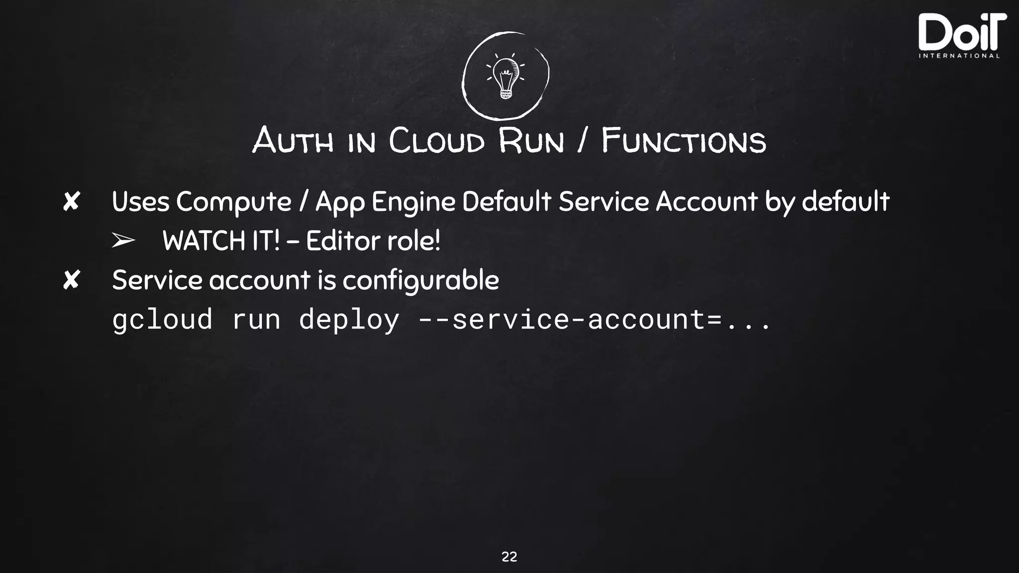 Auth in Cloud Run / Functions
✘ Uses Compute / App Engine Default Service Account by default
➢ WATCH IT! - Editor role!
✘ Service account is conﬁgurable
gcloud run deploy --service-account=...
22
 