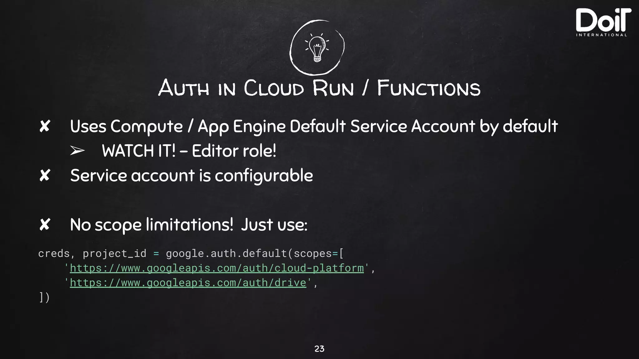 Auth in Cloud Run / Functions
✘ Uses Compute / App Engine Default Service Account by default
➢ WATCH IT! - Editor role!
✘ Service account is conﬁgurable
✘ No scope limitations! Just use:
creds, project_id = google.auth.default(scopes=[
'https://www.googleapis.com/auth/cloud-platform',
'https://www.googleapis.com/auth/drive',
])
23
 
