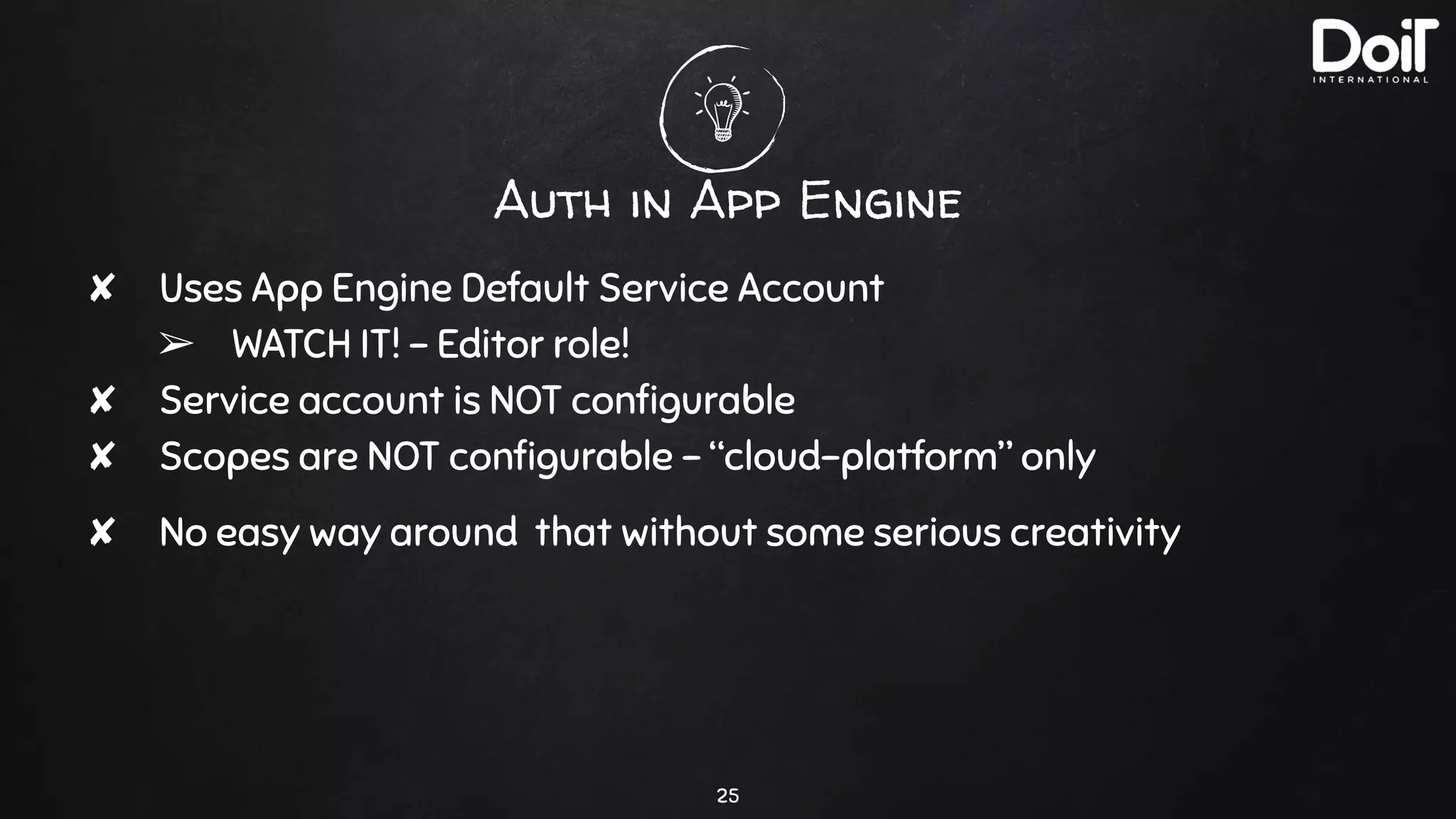 Auth in App Engine
✘ Uses App Engine Default Service Account
➢ WATCH IT! - Editor role!
✘ Service account is NOT conﬁgurable
✘ Scopes are NOT conﬁgurable - “cloud-platform” only
✘ No easy way around that without some serious creativity
25
 