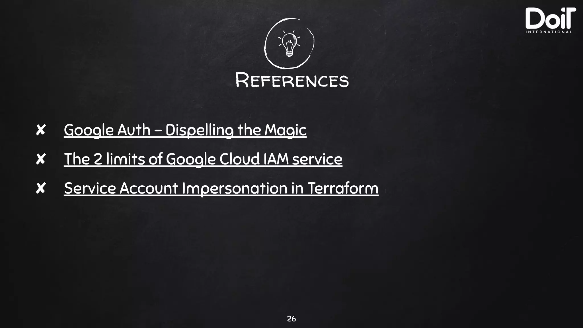 References
26
✘ Google Auth - Dispelling the Magic
✘ The 2 limits of Google Cloud IAM service
✘ Service Account Impersonation in Terraform
 