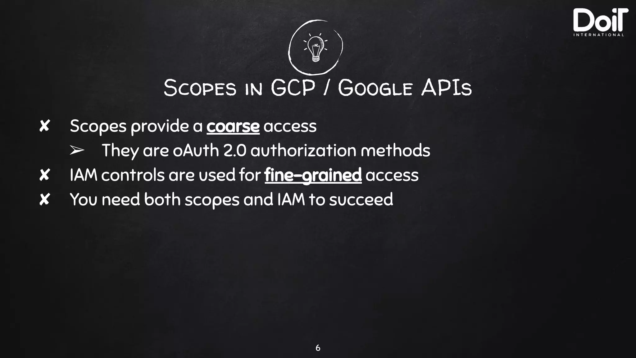 Scopes in GCP / Google APIs
✘ Scopes provide a coarse access
➢ They are oAuth 2.0 authorization methods
✘ IAM controls are used for ﬁne-grained access
✘ You need both scopes and IAM to succeed
6
 