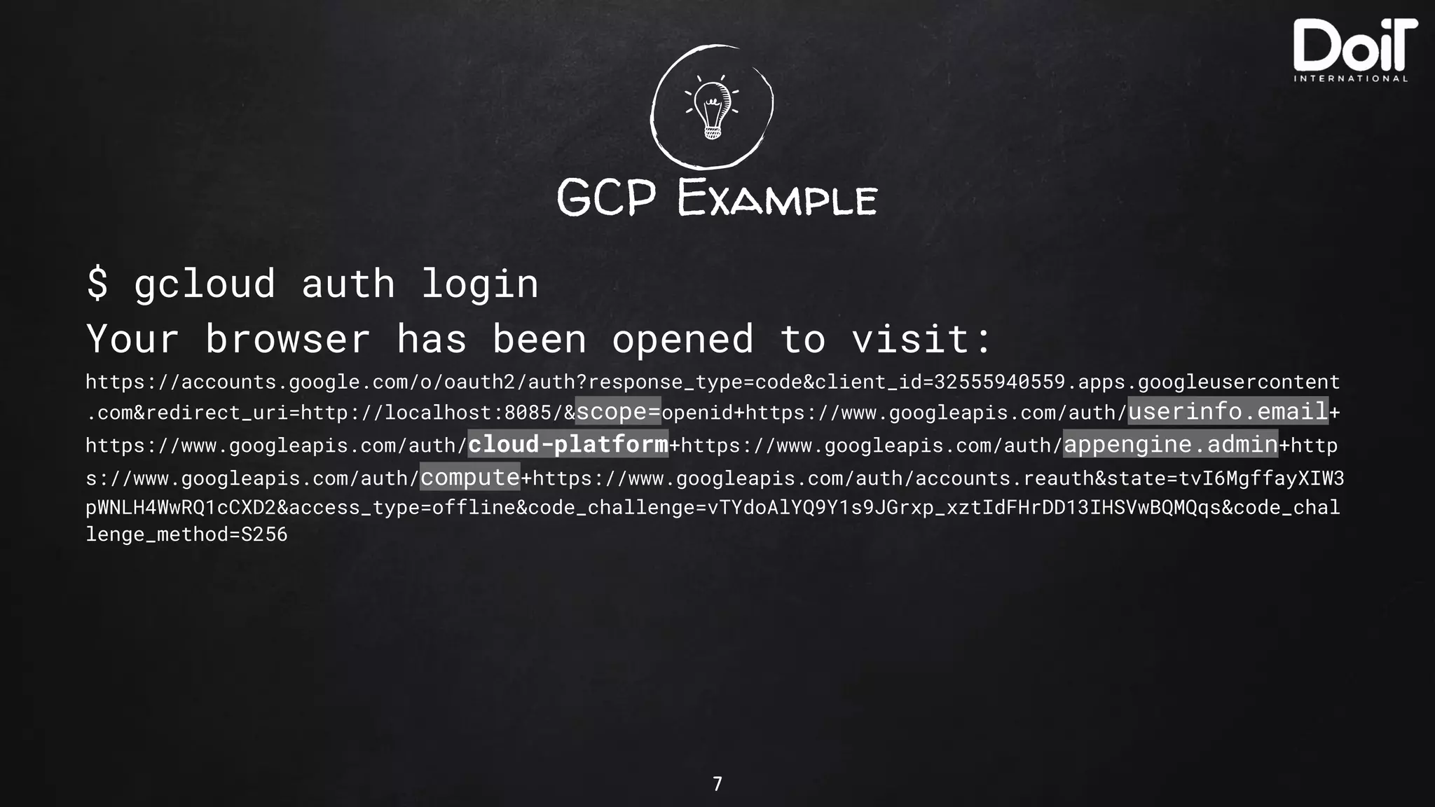 GCP Example
$ gcloud auth login
Your browser has been opened to visit:
https://accounts.google.com/o/oauth2/auth?response_type=code&client_id=32555940559.apps.googleusercontent
.com&redirect_uri=http://localhost:8085/&scope=openid+https://www.googleapis.com/auth/userinfo.email+
https://www.googleapis.com/auth/cloud-platform+https://www.googleapis.com/auth/appengine.admin+http
s://www.googleapis.com/auth/compute+https://www.googleapis.com/auth/accounts.reauth&state=tvI6MgffayXIW3
pWNLH4WwRQ1cCXD2&access_type=offline&code_challenge=vTYdoAlYQ9Y1s9JGrxp_xztIdFHrDD13IHSVwBQMQqs&code_chal
lenge_method=S256
7
 
