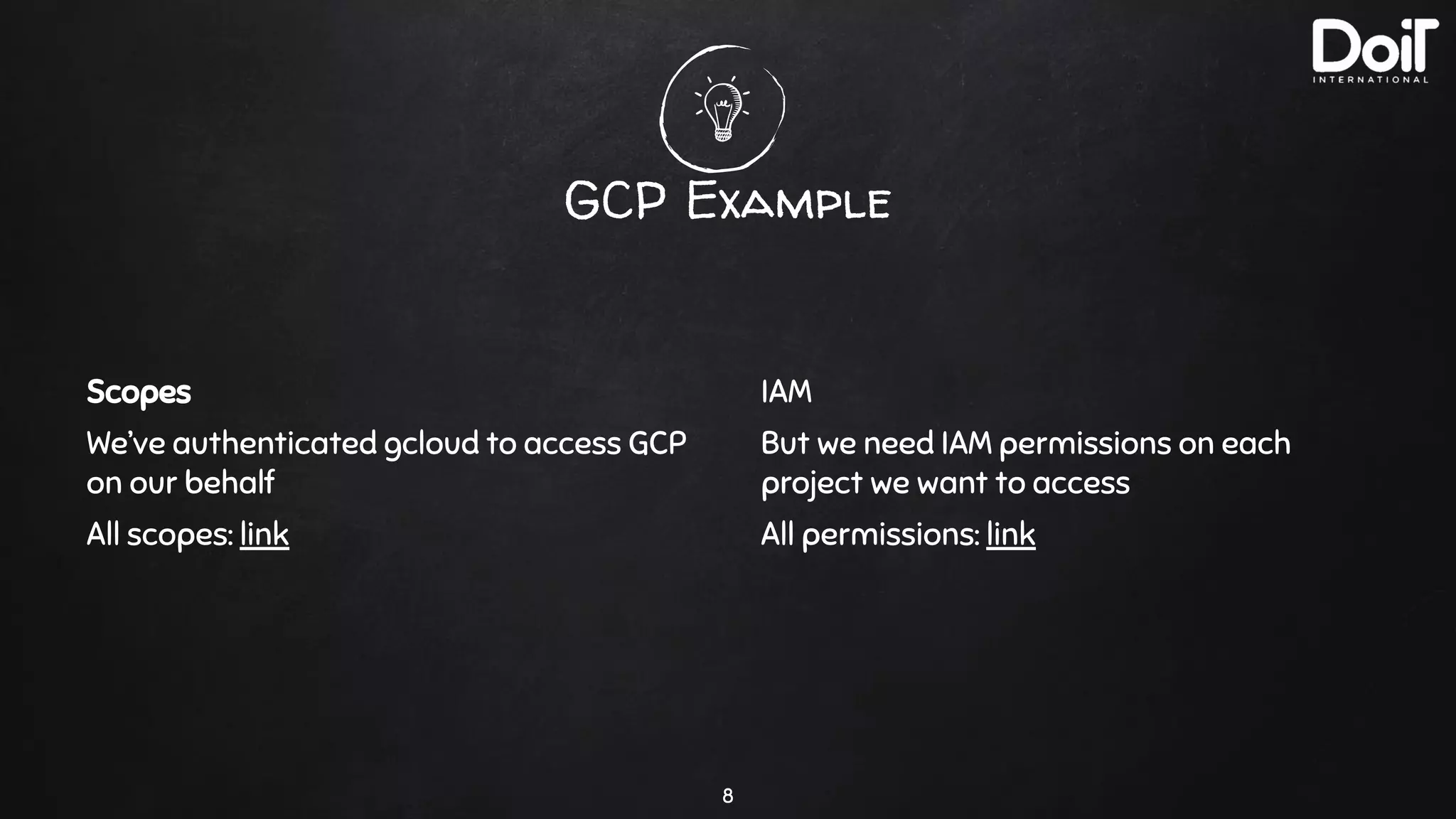 GCP Example
8
Scopes
We’ve authenticated gcloud to access GCP
on our behalf
All scopes: link
IAM
But we need IAM permissions on each
project we want to access
All permissions: link
 