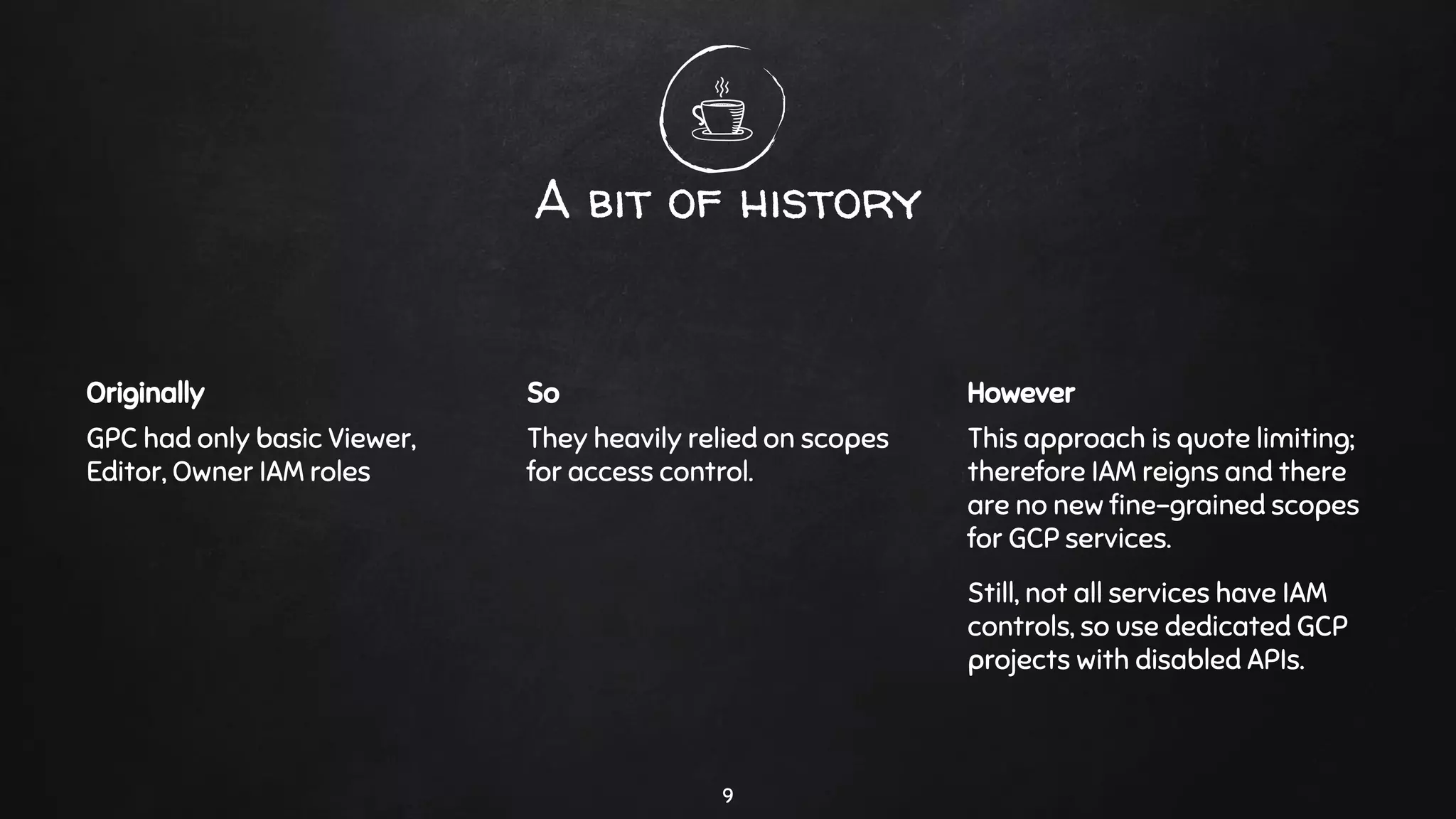 A bit of history
Originally
GPC had only basic Viewer,
Editor, Owner IAM roles
So
They heavily relied on scopes
for access control.
However
This approach is quote limiting;
therefore IAM reigns and there
are no new ﬁne-grained scopes
for GCP services.
Still, not all services have IAM
controls, so use dedicated GCP
projects with disabled APIs.
9
 