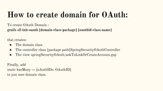 How to create domain for OAuth:
To create OAuth Domain :
grails s2-init-oauth [domain-class-package] [oauthid-class-name]
that creates:
● The domain class
● The controller class [package path]SpringSecurityOAuthController
● The view springSecurityOAuth/askToLinkOrCreateAccount.gsp
Finally, add
static hasMany = [oAuthIDs: OAuthID]
to you user domain class.
 