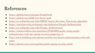 References
● https://github.com/wstrange/GoogleAuth
● https://github.com/j256/two-factor-auth
● https://en.wikipedia.org/wiki/HMAC-based_One-time_Password_algorithm
● https://searchsecurity.techtarget.com/definition/Google-Authenticator
● https://en.wikipedia.org/wiki/Google_Authenticator
● https://stackoverflow.com/questions/27964389/grails-using-google-
authentication-with-the-spring-security-plugin?rq=1
● http://www.baeldung.com/spring-security-two-factor-authentication-with-soft-
token
● https://github.com/cazacugmihai/grails-spring-security-oauth
 
