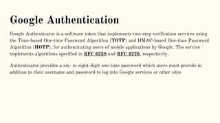 Google Authentication
Google Authenticator is a software token that implements two-step verification services using
the Time-based One-time Password Algorithm (TOTP) and HMAC-based One-time Password
Algorithm (HOTP), for authenticating users of mobile applications by Google. The service
implements algorithms specified in RFC 6238 and RFC 4226, respectively.
Authenticator provides a six- to eight-digit one-time password which users must provide in
addition to their username and password to log into Google services or other sites
 