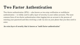 Two Factor Authentication
Two-factor authentication (2FA) -- also known as two-step verification or multifactor
authentication -- is widely used to add a layer of security to your online accounts. The most
common form of two-factor authentication when logging into an account is the process of
entering your password and then receiving a code via text on your phone that you then need to
enter.
An extra layer of security that is known as "multi factor authentication"
 
