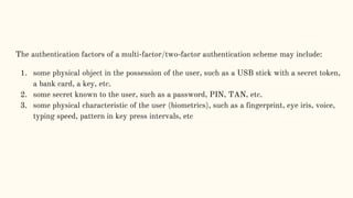 The authentication factors of a multi-factor/two-factor authentication scheme may include:
1. some physical object in the possession of the user, such as a USB stick with a secret token,
a bank card, a key, etc.
2. some secret known to the user, such as a password, PIN, TAN, etc.
3. some physical characteristic of the user (biometrics), such as a fingerprint, eye iris, voice,
typing speed, pattern in key press intervals, etc
 