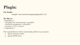 Plugin:
For Gradle :
compile 'com.warrenstrange:googleauth:1.1.2'
For Maven :
<dependency>
<groupId>com.warrenstrange</groupId>
<artifactId>googleauth</artifactId>
<version>1.1.2</version>
</dependency>
The required libraries will be automatically pulled into your project:
● Apache Commons Codec.
● Apache HTTP client.
 