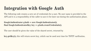 Integration with Google Auth
The following code creates a new set of credentials for a user. No user name is provided to the
API and it is a responsibility of the caller to save it for later use during the authorisation phase.
GoogleAuthenticator gAuth = new GoogleAuthenticator();
final GoogleAuthenticatorKey key = gAuth.createCredentials();
The user should be given the value of the shared secret, returned by
key.getKey(), this will return secret key ,which can be used next time for TOTP varification.
 