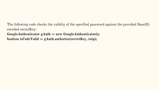 The following code checks the validity of the specified password against the provided Base32-
encoded secretKey:
GoogleAuthenticator gAuth = new GoogleAuthenticator();
boolean isCodeValid = gAuth.authorize(secretKey, totp);
 