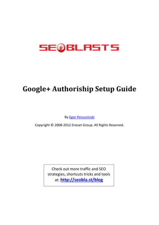 Google+ Authoriship Setup Guide


                     By Egor Pervuninski

   Copyright © 2008-2012 Eneset Group. All Rights Reserved.




             Check out more traffic and SEO
          strategies, shortcuts tricks and tools
              at: http://seobla.st/blog
 