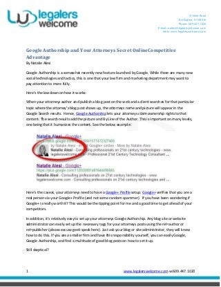 12 Mohr Road
Burlington, NJ 08016
Phone: 609.447.1020
E-Mail: nalesi@legalerswelcome.com
Web: www.legalerswelcome.com
1 www.legalerswelcome.com w:609.447.1020
Google Authorship and Your Attorneys Secret OnlineCompetitive
Advantage
By Natalie Alesi
Google Authorship is a somewhat recently new feature launched by Google. While there are many new
social technologies and tactics, this is one that your law firm and marketing department may want to
pay attention to more fully.
Here’s the lowdown on how it works:
When your attorneys author and publish a blog post on the web and a client searches for that particular
topic where the attorney’s blog post shows up, the attorneys name and picture will appear in the
Google Search results. Hence, Google Authorship lets your attorneys claim ownership rights to that
content. The search results add the picture and By Line of the Author. This is important on many levels,
one being that it humanizes the content. See the below example:
Here’s the caveat, your attorneys need to have a Google+ Profile setup. Google+ verifies that you are a
real person via your Google+ Profile (and not some random spammer). If you have been wondering if
Google+ is really worth it? This would be the tipping point for me and a good time to get ahead of your
competitors.
In addition, it’s relatively easy to set up your attorneys Google Authorship. Any blog site or website
administrator can easily set up the necessary tags for your attorneys posts using the rel=author or
rel=publisher (please excuse geek speak here). Just ask your blog or site administrator, they will know
how to do this. If you are a smaller firm and have this responsibility yourself, you can easily Google,
Google Authorship, and find a multitude of good blog posts on how to set it up.
Still skeptical?
 