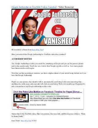 Google Authorship on YouTube Videos Vanished - Video Transcript
Ileane Smith - Basic Blog Tips © 2013
Hi everybody is Ileane from Basic Blog Tips!
Have you noticed that Google Authorship for YouTube videos has vanished?
AUTHORSHIP DEFINED
Yes, Google Authorship is when you search for something on Google and you see the person's picture
next to the search results. You'll also see a link to their Google+ profile as well as - how many people
have them in circles on Google+
Now they say that according to statistics, you have a higher chance of your article being clicked on if you
have that Google Authorship.
People see your picture, they identify with it, automatically your listing looks more interesting than
anything else on the page, and so people will click on your listing. Well a few months ago I happened to
take a screenshot of my Google authorship on this video.
Notice that it's the YouTube video. Here’s my picture, this was a link, and this also was a link to: “More
by Ileane Smith.”
 