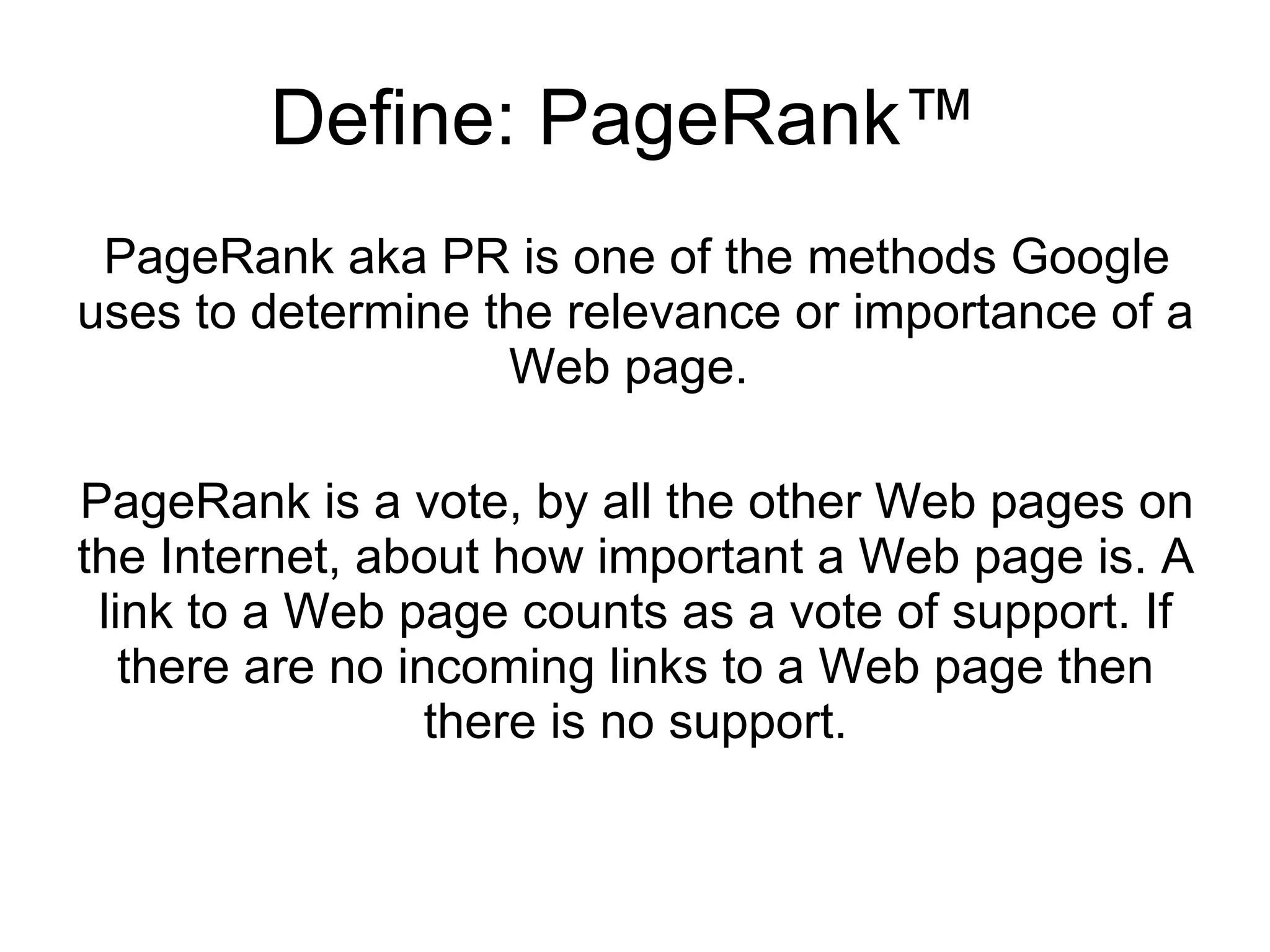 Define: PageRank™  PageRank aka PR is one of the methods Google uses to determine the relevance or importance of a Web page.  PageRank is a vote, by all the other Web pages on the Internet, about how important a Web page is. A link to a Web page counts as a vote of support. If there are no incoming links to a Web page then there is no support. 