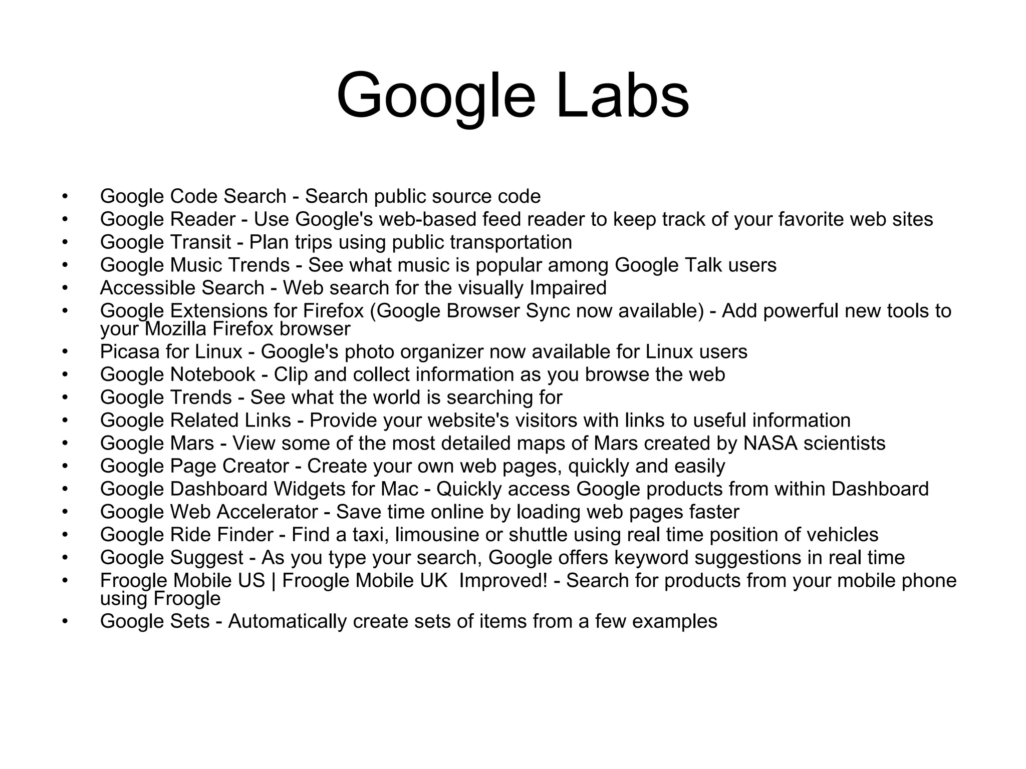 Google Labs Google Code Search - Search public source code Google Reader - Use Google's web-based feed reader to keep track of your favorite web sites Google Transit - Plan trips using public transportation Google Music Trends - See what music is popular among Google Talk users Accessible Search - Web search for the visually Impaired Google Extensions for Firefox (Google Browser Sync now available) - Add powerful new tools to your Mozilla Firefox browser Picasa for Linux - Google's photo organizer now available for Linux users Google Notebook - Clip and collect information as you browse the web Google Trends - See what the world is searching for Google Related Links - Provide your website's visitors with links to useful information Google Mars - View some of the most detailed maps of Mars created by NASA scientists Google Page Creator - Create your own web pages, quickly and easily Google Dashboard Widgets for Mac - Quickly access Google products from within Dashboard Google Web Accelerator - Save time online by loading web pages faster Google Ride Finder - Find a taxi, limousine or shuttle using real time position of vehicles Google Suggest - As you type your search, Google offers keyword suggestions in real time Froogle Mobile US | Froogle Mobile UK  Improved! - Search for products from your mobile phone using Froogle Google Sets - Automatically create sets of items from a few examples 