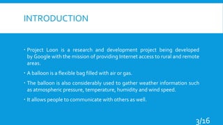 INTRODUCTION
 Project Loon is a research and development project being developed
by Google with the mission of providing Internet access to rural and remote
areas.
 A balloon is a flexible bag filled with air or gas.
 The balloon is also considerably used to gather weather information such
as atmospheric pressure, temperature, humidity and wind speed.
 It allows people to communicate with others as well.
3/16
 
