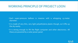 WORKING PRINCIPLE OF PROJECT LOON
 Each super-pressure balloon is massive with a whopping 15-meter
diameter.
 It is made of very thin, very light polyethylene plastic though, so it lifts up
the sky easily.
 It is strong enough to lift the flight computer and other electronics. All
these are powered by a solar power panel.
6/16
 