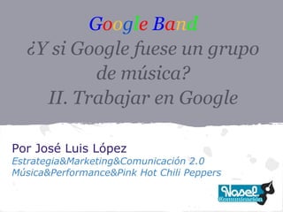 Google Band
  ¿Y si Google fuese un grupo
           de música?
    II. Trabajar en Google

Por José Luis López
Estrategia&Marketing&Comunicación 2.0
Música&Performance&Pink Hot Chili Peppers
 