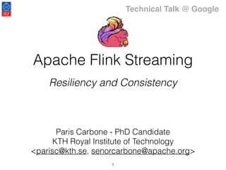 Apache Flink Streaming
Resiliency and Consistency
Paris Carbone - PhD Candidate
KTH Royal Institute of Technology
<parisc@kth.se, senorcarbone@apache.org>
1
Technical Talk @ Google
 