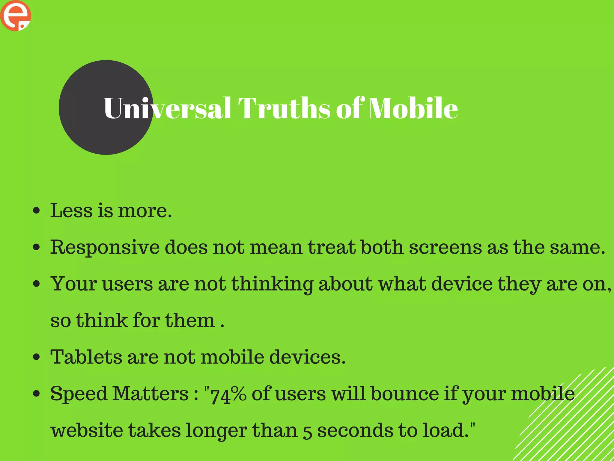 Universal Truths of Mobile
Less is more.
Responsive does not mean treat both screens as the same.
Your users are not thinking about what device they are on,
so think for them .
Tablets are not mobile devices.
Speed Matters : "74% of users will bounce if your mobile
website takes longer than 5 seconds to load."
 
