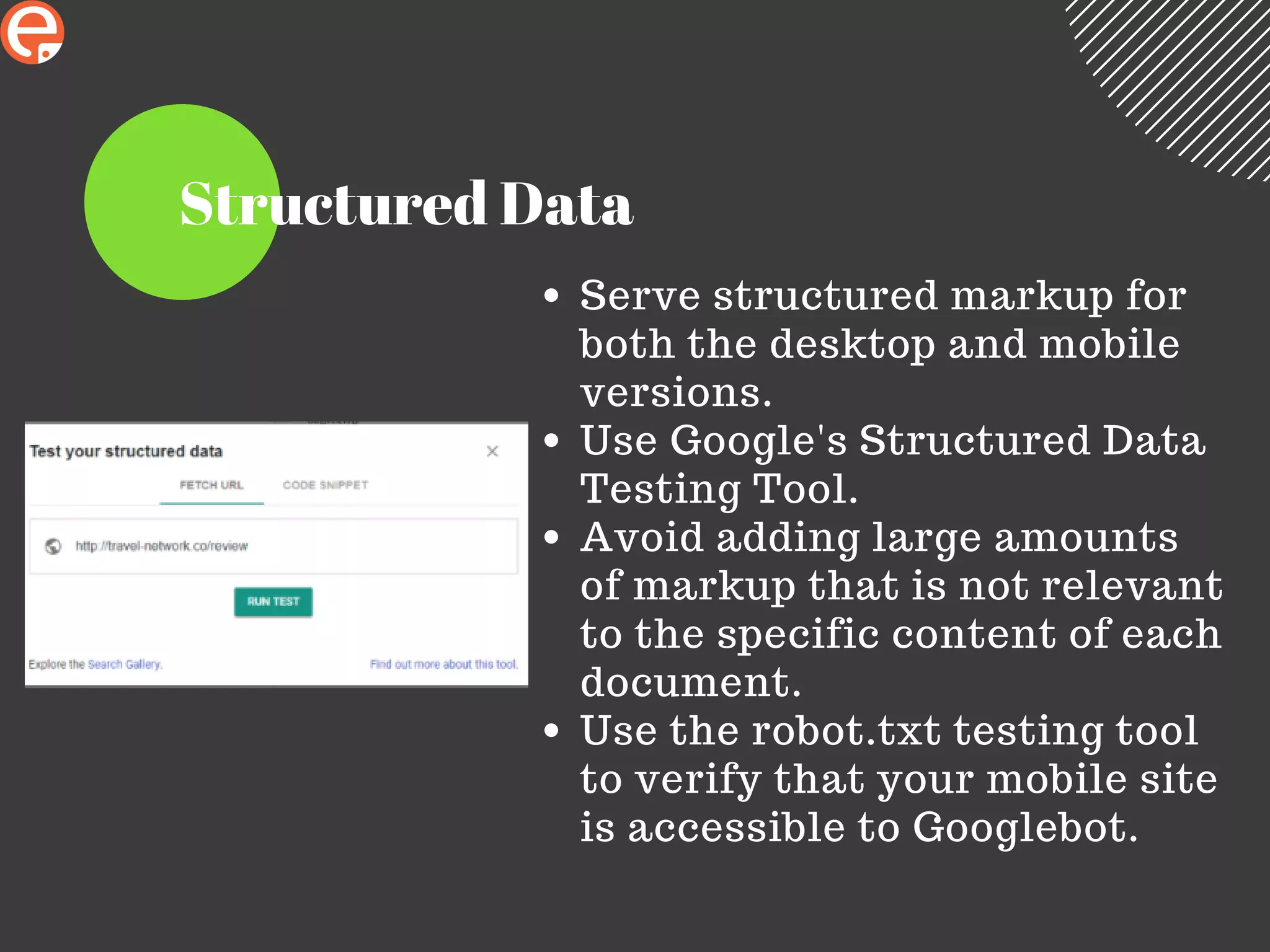 Structured Data
Serve structured markup for
both the desktop and mobile
versions.
Use Google's Structured Data
Testing Tool.
Avoid adding large amounts
of markup that is not relevant
to the specific content of each
document.
Use the robot.txt testing tool
to verify that your mobile site
is accessible to Googlebot.
 