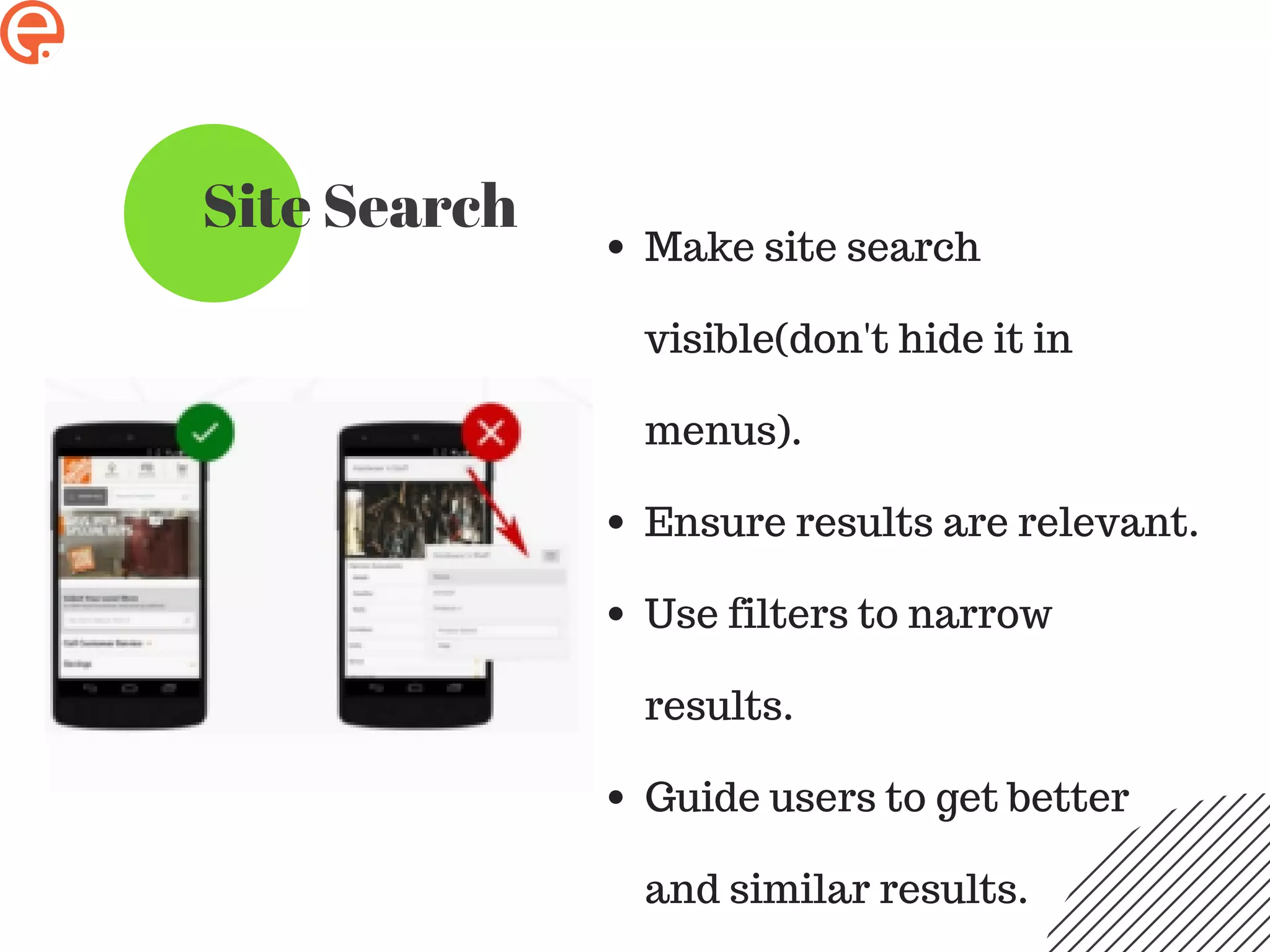 Site Search
Make site search
visible(don't hide it in
menus).
Ensure results are relevant.
Use filters to narrow
results.
Guide users to get better
and similar results.
 
