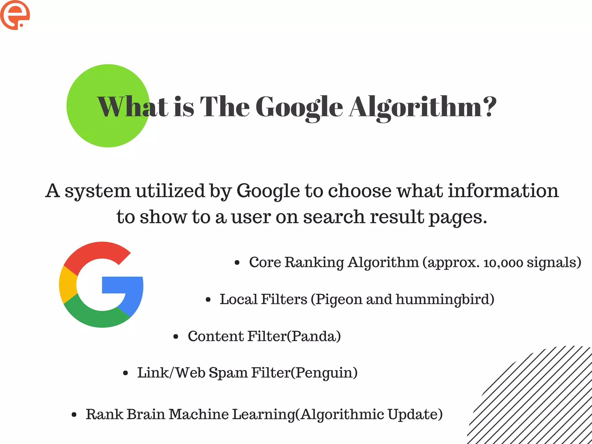 What is The Google Algorithm?
A system utilized by Google to choose what information
to show to a user on search result pages.
Core Ranking Algorithm (approx. 10,000 signals)
Local Filters (Pigeon and hummingbird)
Content Filter(Panda)
Link/Web Spam Filter(Penguin)
Rank Brain Machine Learning(Algorithmic Update)
 