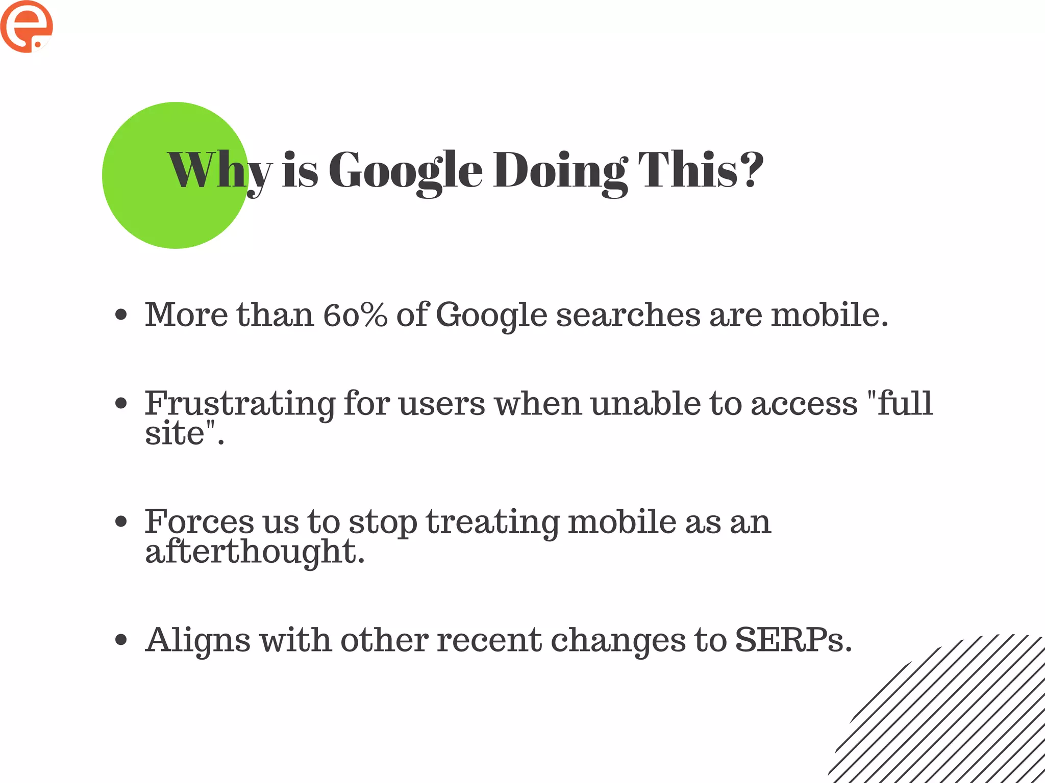 Why is Google Doing This?
More than 60% of Google searches are mobile.
Frustrating for users when unable to access "full
site".
Forces us to stop treating mobile as an
afterthought.
Aligns with other recent changes to SERPs.
 