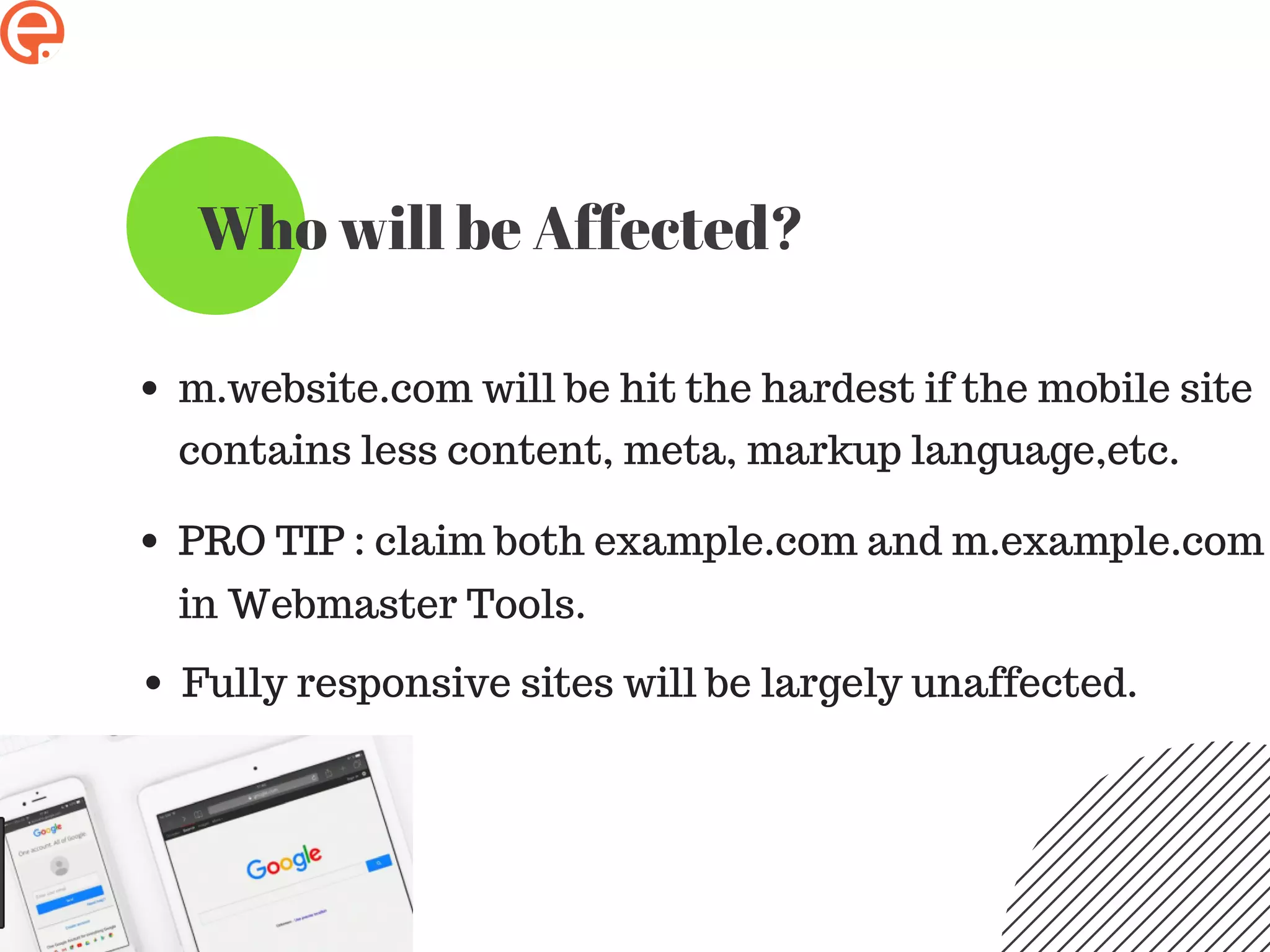 Who will be Affected?
m.website.com will be hit the hardest if the mobile site
contains less content, meta, markup language,etc.
PRO TIP : claim both example.com and m.example.com
in Webmaster Tools.
Fully responsive sites will be largely unaffected.
 