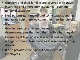• Googlers and their families are covered with travel
insurance and emergency assistance - even on
personal vacations.
• New parents get time off and some extra spending
money to help them welcome their new bundle of
joy.
• Google reimburses its employees for classes or
degree programs that help them with what they do.
• Googlers get legal advice at no cost and, in the US,
also get common legal services at a generous group
discount.
• It also provides free hair-cut services to its
employees.
12
 
