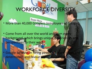 3
• More than 40,000 Googlers (employees of Google)
• Come from all over the world and from every
background, which brings unique experiences and
perspectives to their work.
• Google believes in hiring people who are smart and
determined, and favour ability over experience .
WORKFORCE DIVERSITY
 