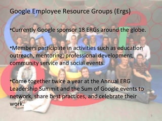 Google Employee Resource Groups (Ergs)
•Currently Google sponsor 18 ERGs around the globe.
•Members participate in activities such as education
outreach, mentoring, professional development,
community service and social events.
•Come together twice a year at the Annual ERG
Leadership Summit and the Sum of Google events to
network, share best practices, and celebrate their
work.
5
 