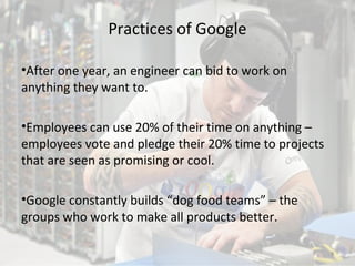 Practices of Google
•After one year, an engineer can bid to work on
anything they want to.
•Employees can use 20% of their time on anything –
employees vote and pledge their 20% time to projects
that are seen as promising or cool.
•Google constantly builds “dog food teams” – the
groups who work to make all products better.
9
 