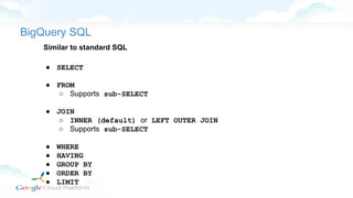 BigQuery SQL
Similar to standard SQL
● SELECT
● FROM
○ Supports sub-SELECT
● JOIN
○ INNER (default) or LEFT OUTER JOIN
○ Supports sub-SELECT
● WHERE
● HAVING
● GROUP BY
● ORDER BY
● LIMIT
 