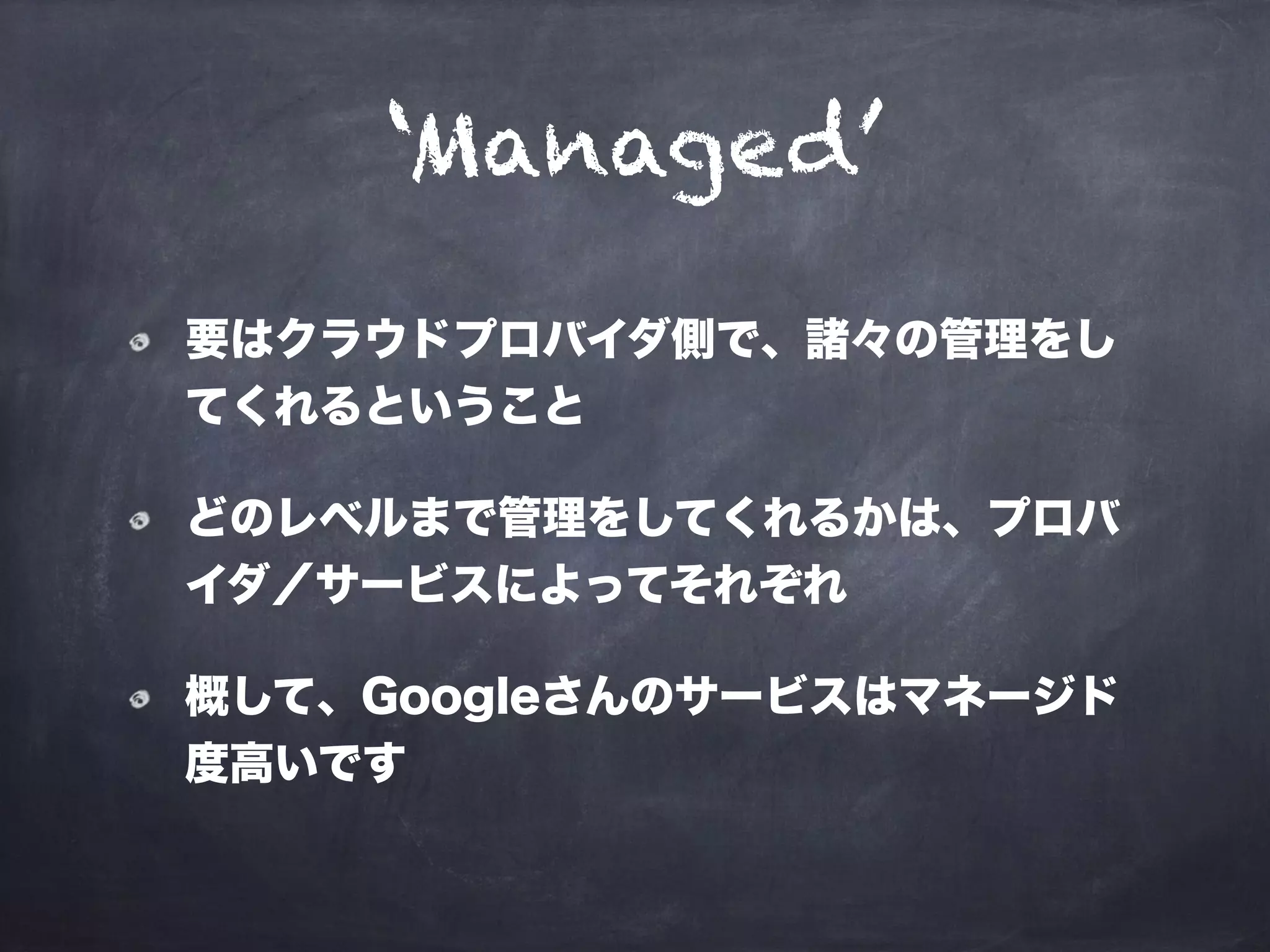 ‘Managed’
要はクラウドプロバイダ側で、諸々の管理をし
てくれるということ
どのレベルまで管理をしてくれるかは、プロバ
イダ／サービスによってそれぞれ
概して、Googleさんのサービスはマネージド
度高いです
 